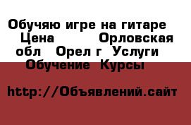 Обучяю игре на гитаре . › Цена ­ 400 - Орловская обл., Орел г. Услуги » Обучение. Курсы   